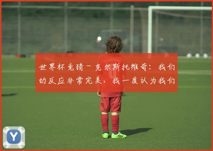 世界杯竞猜 - 克尔斯托维奇：我们的反应非常完美，我一度认为我们能赢国米